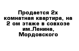 Продается 2х комнатная квартира, на 2-ом этаже в совхозе им.Ленина, Мордовского 